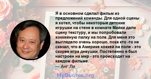 Я в основном сделал фильм из предложений команды. Для одной сцены я хотел, чтобы некоторые детские игрушки на стене в комнате Майки дали сцену текстуру, и мы попробовали хоккейную палку на поле. Для меня это выглядело