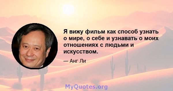 Я вижу фильм как способ узнать о мире, о себе и узнавать о моих отношениях с людьми и искусством.