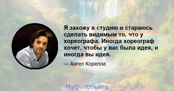 Я захожу в студию и стараюсь сделать видимым то, что у хореографа. Иногда хореограф хочет, чтобы у вас была идея, и иногда вы идея.