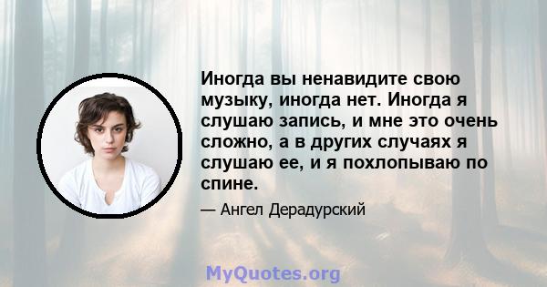 Иногда вы ненавидите свою музыку, иногда нет. Иногда я слушаю запись, и мне это очень сложно, а в других случаях я слушаю ее, и я похлопываю по спине.