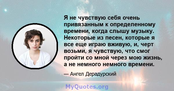 Я не чувствую себя очень привязанным к определенному времени, когда слышу музыку. Некоторые из песен, которые я все еще играю вживую, и, черт возьми, я чувствую, что смог пройти со мной через мою жизнь, а не немного