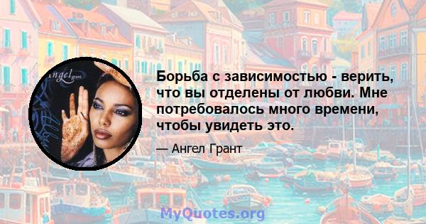 Борьба с зависимостью - верить, что вы отделены от любви. Мне потребовалось много времени, чтобы увидеть это.