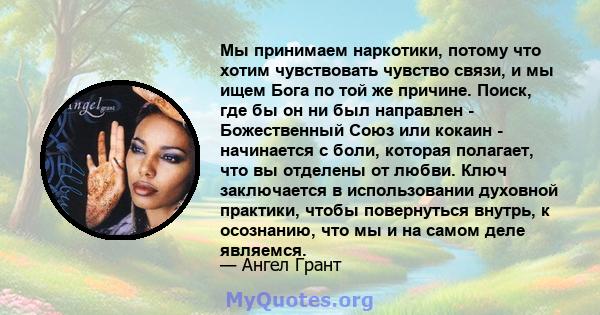 Мы принимаем наркотики, потому что хотим чувствовать чувство связи, и мы ищем Бога по той же причине. Поиск, где бы он ни был направлен - Божественный Союз или кокаин - начинается с боли, которая полагает, что вы