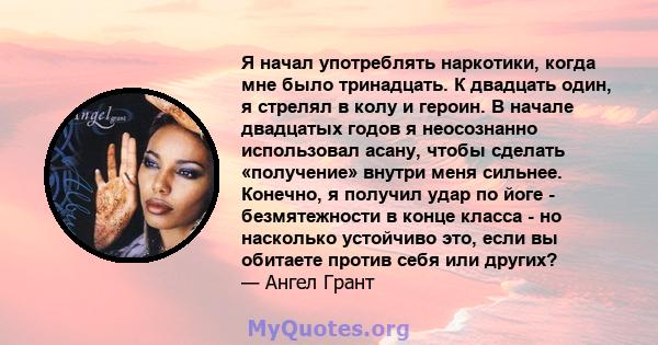 Я начал употреблять наркотики, когда мне было тринадцать. К двадцать один, я стрелял в колу и героин. В начале двадцатых годов я неосознанно использовал асану, чтобы сделать «получение» внутри меня сильнее. Конечно, я