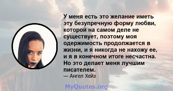 У меня есть это желание иметь эту безупречную форму любви, которой на самом деле не существует, поэтому моя одержимость продолжается в жизни, и я никогда не нахожу ее, и я в конечном итоге несчастна. Но это делает меня