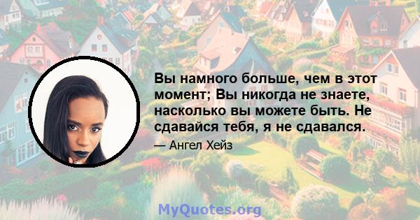 Вы намного больше, чем в этот момент; Вы никогда не знаете, насколько вы можете быть. Не сдавайся тебя, я не сдавался.