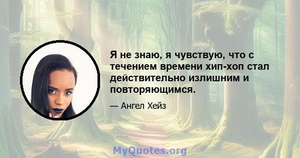 Я не знаю, я чувствую, что с течением времени хип-хоп стал действительно излишним и повторяющимся.