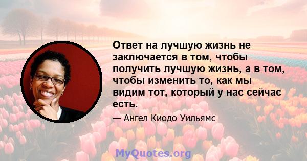 Ответ на лучшую жизнь не заключается в том, чтобы получить лучшую жизнь, а в том, чтобы изменить то, как мы видим тот, который у нас сейчас есть.