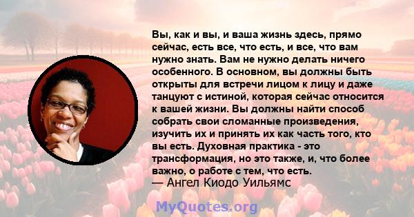 Вы, как и вы, и ваша жизнь здесь, прямо сейчас, есть все, что есть, и все, что вам нужно знать. Вам не нужно делать ничего особенного. В основном, вы должны быть открыты для встречи лицом к лицу и даже танцуют с