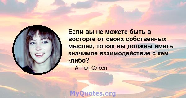 Если вы не можете быть в восторге от своих собственных мыслей, то как вы должны иметь значимое взаимодействие с кем -либо?