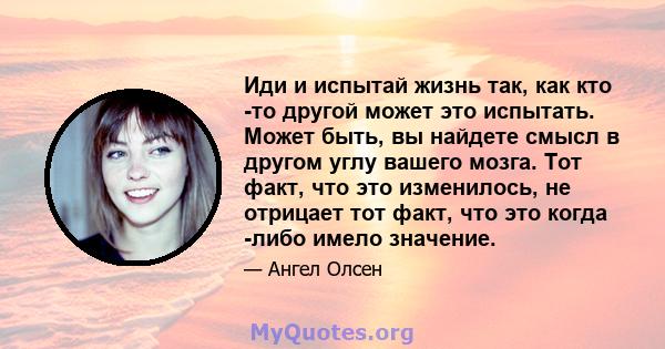 Иди и испытай жизнь так, как кто -то другой может это испытать. Может быть, вы найдете смысл в другом углу вашего мозга. Тот факт, что это изменилось, не отрицает тот факт, что это когда -либо имело значение.