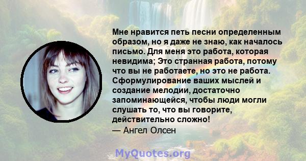 Мне нравится петь песни определенным образом, но я даже не знаю, как началось письмо. Для меня это работа, которая невидима; Это странная работа, потому что вы не работаете, но это не работа. Сформулирование ваших