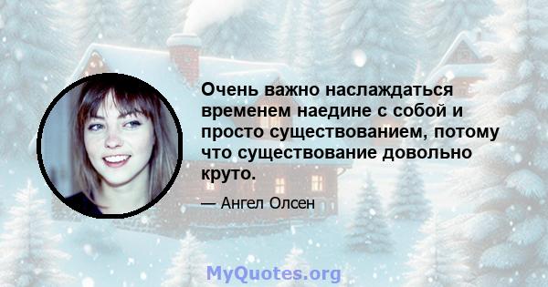 Очень важно наслаждаться временем наедине с собой и просто существованием, потому что существование довольно круто.