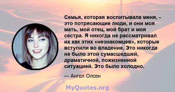 Семья, которая воспитывала меня, - это потрясающие люди, и они моя мать, мой отец, мой брат и моя сестра. Я никогда не рассматривал их как этих «незнакомцев», которые вступили во владение. Это никогда не было этой