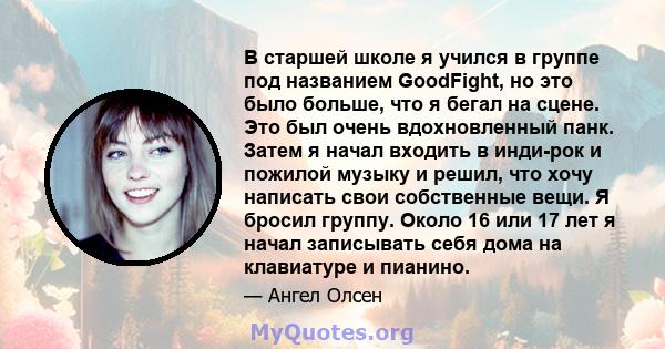 В старшей школе я учился в группе под названием GoodFight, но это было больше, что я бегал на сцене. Это был очень вдохновленный панк. Затем я начал входить в инди-рок и пожилой музыку и решил, что хочу написать свои