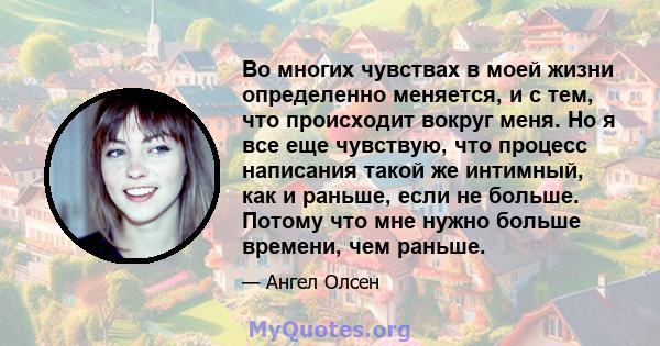 Во многих чувствах в моей жизни определенно меняется, и с тем, что происходит вокруг меня. Но я все еще чувствую, что процесс написания такой же интимный, как и раньше, если не больше. Потому что мне нужно больше