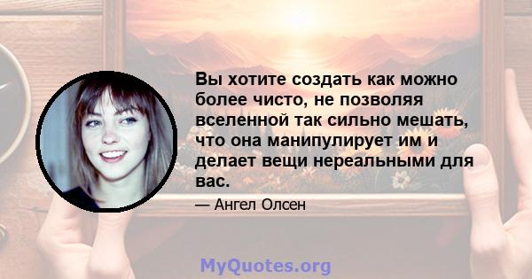 Вы хотите создать как можно более чисто, не позволяя вселенной так сильно мешать, что она манипулирует им и делает вещи нереальными для вас.