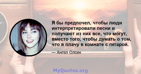 Я бы предпочел, чтобы люди интерпретировали песни и получают из них все, что могут, вместо того, чтобы думать о том, что я плачу в комнате с гитарой.