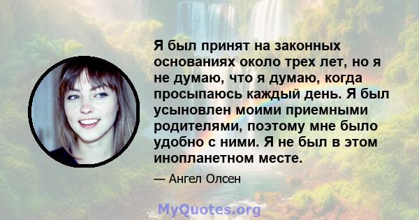 Я был принят на законных основаниях около трех лет, но я не думаю, что я думаю, когда просыпаюсь каждый день. Я был усыновлен моими приемными родителями, поэтому мне было удобно с ними. Я не был в этом инопланетном