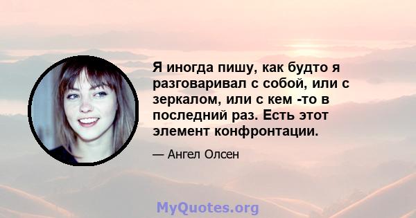 Я иногда пишу, как будто я разговаривал с собой, или с зеркалом, или с кем -то в последний раз. Есть этот элемент конфронтации.