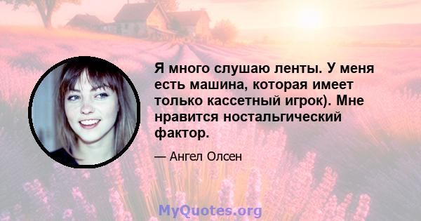 Я много слушаю ленты. У меня есть машина, которая имеет только кассетный игрок). Мне нравится ностальгический фактор.