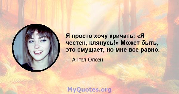 Я просто хочу кричать: «Я честен, клянусь!» Может быть, это смущает, но мне все равно.