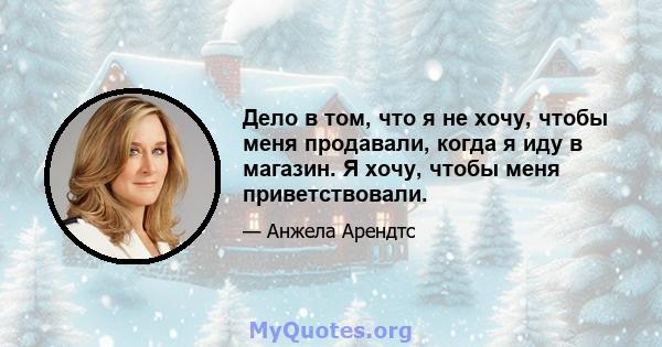 Дело в том, что я не хочу, чтобы меня продавали, когда я иду в магазин. Я хочу, чтобы меня приветствовали.