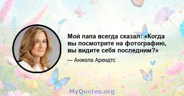 Мой папа всегда сказал: «Когда вы посмотрите на фотографию, вы видите себя последним?»