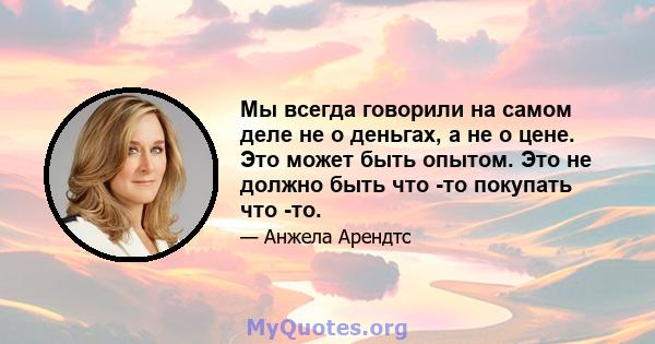 Мы всегда говорили на самом деле не о деньгах, а не о цене. Это может быть опытом. Это не должно быть что -то покупать что -то.