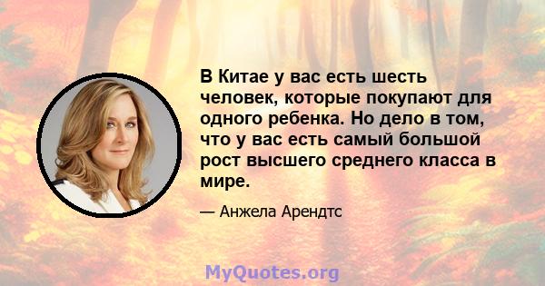 В Китае у вас есть шесть человек, которые покупают для одного ребенка. Но дело в том, что у вас есть самый большой рост высшего среднего класса в мире.