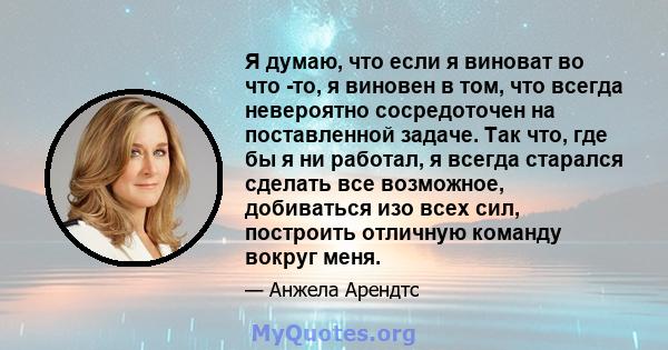 Я думаю, что если я виноват во что -то, я виновен в том, что всегда невероятно сосредоточен на поставленной задаче. Так что, где бы я ни работал, я всегда старался сделать все возможное, добиваться изо всех сил,