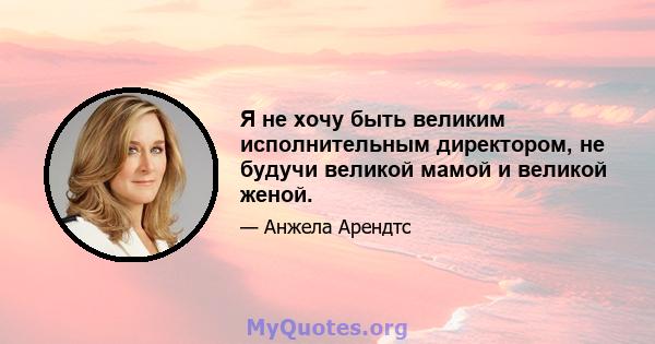 Я не хочу быть великим исполнительным директором, не будучи великой мамой и великой женой.