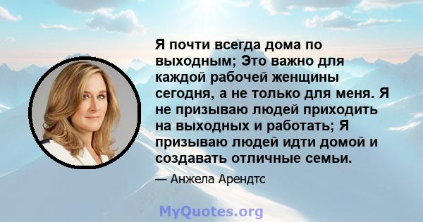 Я почти всегда дома по выходным; Это важно для каждой рабочей женщины сегодня, а не только для меня. Я не призываю людей приходить на выходных и работать; Я призываю людей идти домой и создавать отличные семьи.