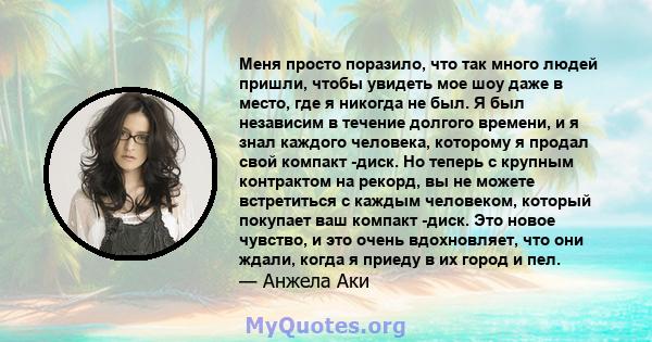 Меня просто поразило, что так много людей пришли, чтобы увидеть мое шоу даже в место, где я никогда не был. Я был независим в течение долгого времени, и я знал каждого человека, которому я продал свой компакт -диск. Но