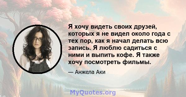 Я хочу видеть своих друзей, которых я не видел около года с тех пор, как я начал делать всю запись. Я люблю садиться с ними и выпить кофе. Я также хочу посмотреть фильмы.