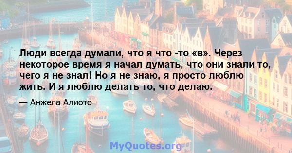 Люди всегда думали, что я что -то «в». Через некоторое время я начал думать, что они знали то, чего я не знал! Но я не знаю, я просто люблю жить. И я люблю делать то, что делаю.