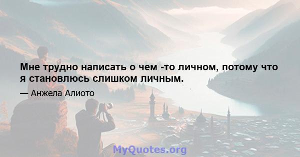 Мне трудно написать о чем -то личном, потому что я становлюсь слишком личным.