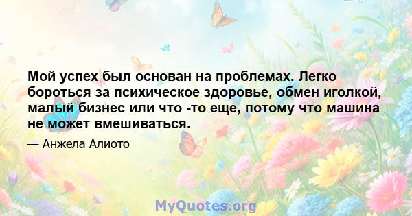 Мой успех был основан на проблемах. Легко бороться за психическое здоровье, обмен иголкой, малый бизнес или что -то еще, потому что машина не может вмешиваться.