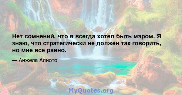 Нет сомнений, что я всегда хотел быть мэром. Я знаю, что стратегически не должен так говорить, но мне все равно.