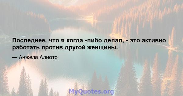 Последнее, что я когда -либо делал, - это активно работать против другой женщины.