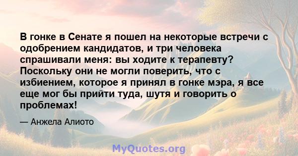 В гонке в Сенате я пошел на некоторые встречи с одобрением кандидатов, и три человека спрашивали меня: вы ходите к терапевту? Поскольку они не могли поверить, что с избиением, которое я принял в гонке мэра, я все еще