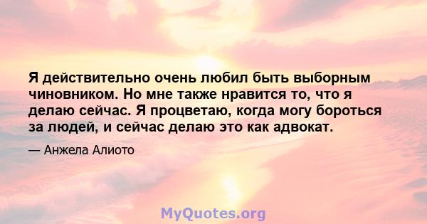 Я действительно очень любил быть выборным чиновником. Но мне также нравится то, что я делаю сейчас. Я процветаю, когда могу бороться за людей, и сейчас делаю это как адвокат.