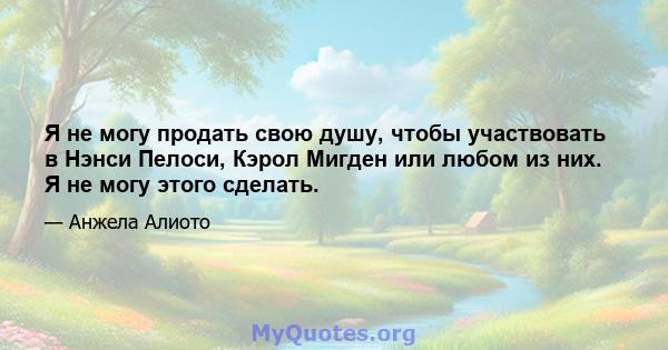 Я не могу продать свою душу, чтобы участвовать в Нэнси Пелоси, Кэрол Мигден или любом из них. Я не могу этого сделать.