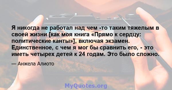 Я никогда не работал над чем -то таким тяжелым в своей жизни [как моя книга «Прямо к сердцу: политические канты»], включая экзамен. Единственное, с чем я мог бы сравнить его, - это иметь четырех детей к 24 годам. Это