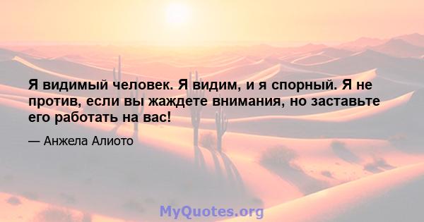 Я видимый человек. Я видим, и я спорный. Я не против, если вы жаждете внимания, но заставьте его работать на вас!