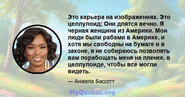 Это карьера на изображениях. Это целлулоид; Они длятся вечно. Я черная женщина из Америки. Мои люди были рабами в Америке, и хотя мы свободны на бумаге и в законе, я не собираюсь позволять вам порабощать меня на пленке, 