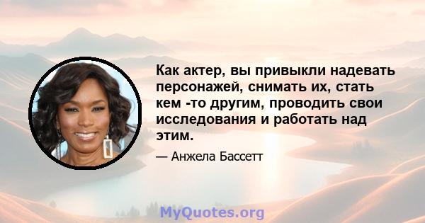 Как актер, вы привыкли надевать персонажей, снимать их, стать кем -то другим, проводить свои исследования и работать над этим.