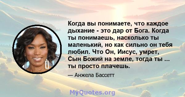 Когда вы понимаете, что каждое дыхание - это дар от Бога. Когда ты понимаешь, насколько ты маленький, но как сильно он тебя любил. Что Он, Иисус, умрет, Сын Божий на земле, тогда ты ... ты просто плачешь.