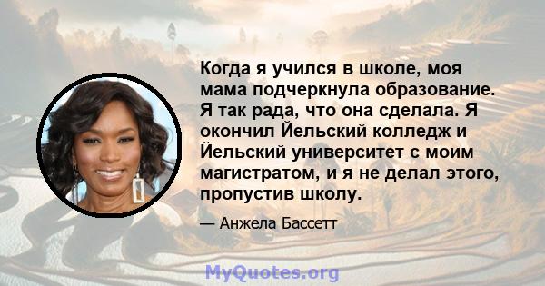 Когда я учился в школе, моя мама подчеркнула образование. Я так рада, что она сделала. Я окончил Йельский колледж и Йельский университет с моим магистратом, и я не делал этого, пропустив школу.