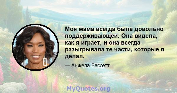 Моя мама всегда была довольно поддерживающей. Она видела, как я играет, и она всегда разыгрывала те части, которые я делал.